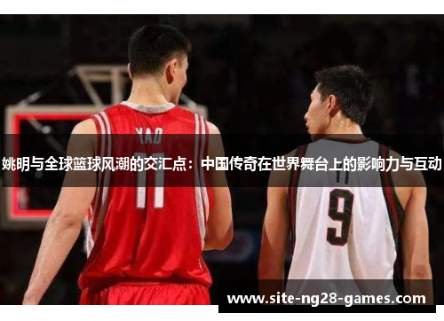 姚明与全球篮球风潮的交汇点：中国传奇在世界舞台上的影响力与互动