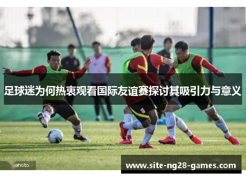 足球迷为何热衷观看国际友谊赛探讨其吸引力与意义