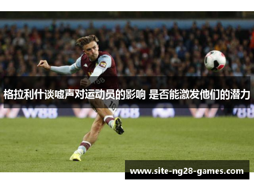 格拉利什谈嘘声对运动员的影响 是否能激发他们的潜力