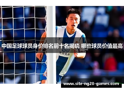 中国足球球员身价排名前十名揭晓 哪些球员价值最高