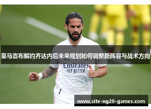 皇马宣布解约齐达内后未来规划如何调整新阵容与战术方向