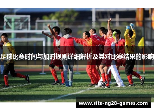 足球比赛时间与加时规则详细解析及其对比赛结果的影响