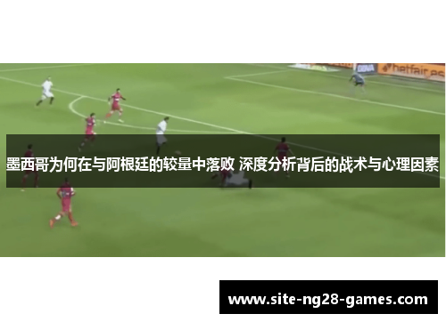 墨西哥为何在与阿根廷的较量中落败 深度分析背后的战术与心理因素