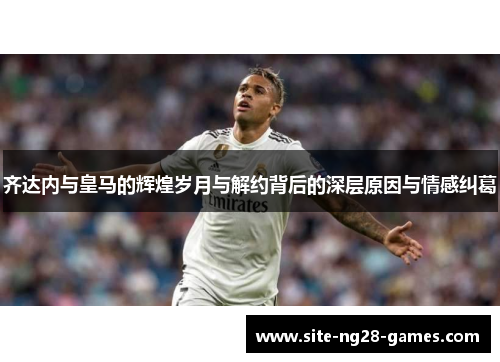 齐达内与皇马的辉煌岁月与解约背后的深层原因与情感纠葛