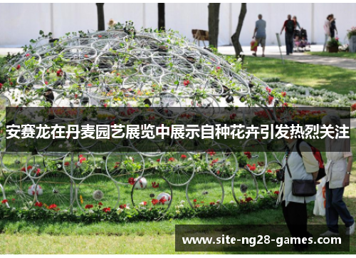 安赛龙在丹麦园艺展览中展示自种花卉引发热烈关注