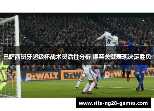 巴萨西班牙超级杯战术灵活性分析 德容关键表现决定胜负