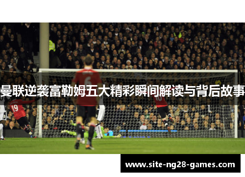 曼联逆袭富勒姆五大精彩瞬间解读与背后故事