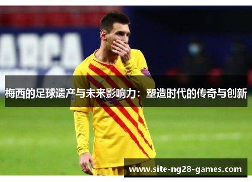 梅西的足球遗产与未来影响力：塑造时代的传奇与创新