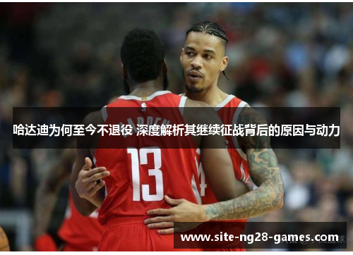 哈达迪为何至今不退役 深度解析其继续征战背后的原因与动力