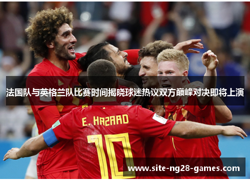 法国队与英格兰队比赛时间揭晓球迷热议双方巅峰对决即将上演 法国队与英格兰队比赛时间揭晓球迷热议双方巅峰对决即将上演