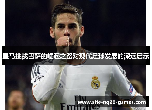 皇马挑战巴萨的崛起之路对现代足球发展的深远启示 皇马挑战巴萨的崛起之路对现代足球发展的深远启示