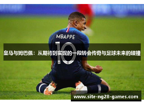 皇马与姆巴佩:从期待到实现的一段转会传奇与足球未来的碰撞 皇马与姆巴佩:从期待到实现的一段转会传奇与足球未来的碰撞