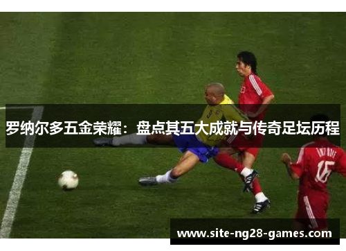 罗纳尔多五金荣耀：盘点其五大成就与传奇足坛历程