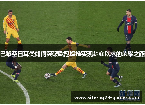 巴黎圣日耳曼如何突破欧冠桎梏实现梦寐以求的荣耀之路