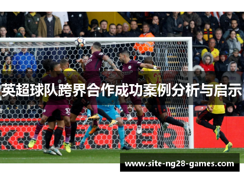 英超球队跨界合作成功案例分析与启示 英超球队跨界合作成功案例分析与启示